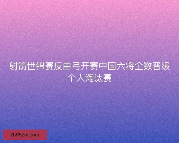 射箭世锦赛反曲弓开赛中国六将全数晋级个人淘汰赛
