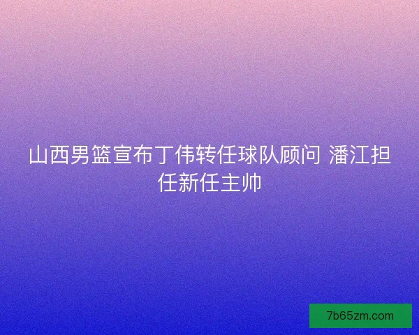 山西男篮宣布丁伟转任球队顾问 潘江担任新任主帅
