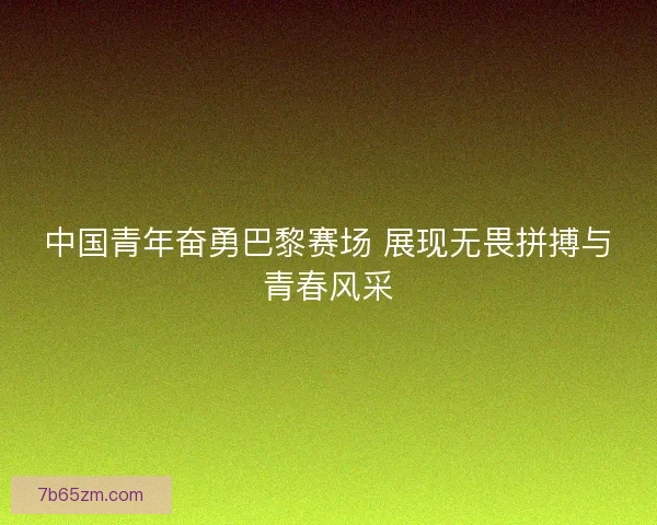 中国青年奋勇巴黎赛场 展现无畏拼搏与青春风采