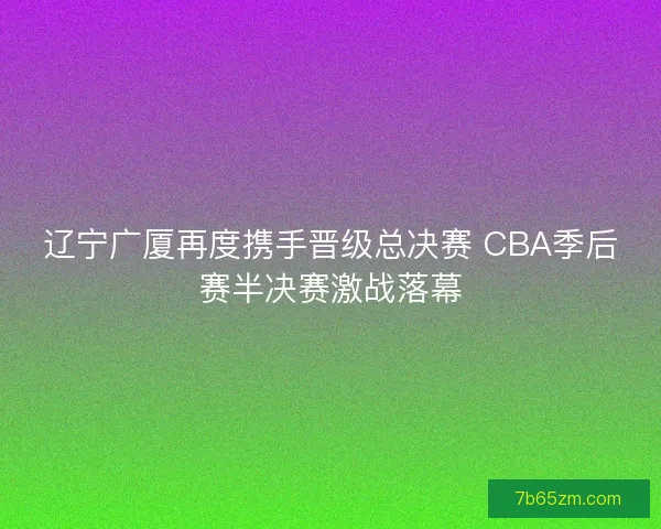 辽宁广厦再度携手晋级总决赛 CBA季后赛半决赛激战落幕