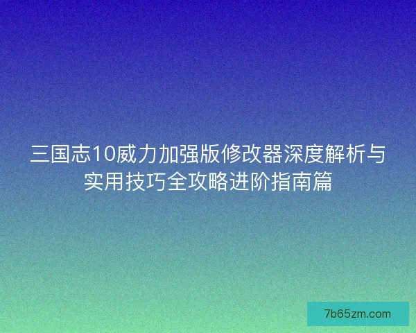 三国志10威力加强版修改器深度解析与实用技巧全攻略进阶指南篇