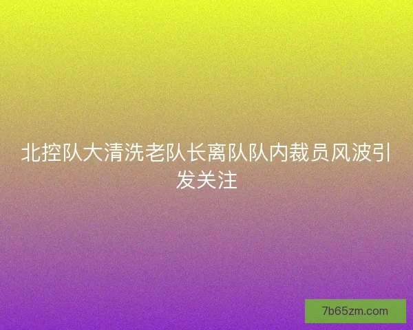 北控队大清洗老队长离队队内裁员风波引发关注
