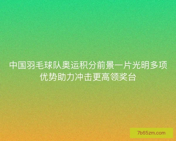 中国羽毛球队奥运积分前景一片光明多项优势助力冲击更高领奖台