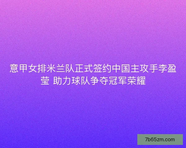 意甲女排米兰队正式签约中国主攻手李盈莹 助力球队争夺冠军荣耀